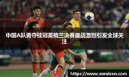中国A队勇夺桂冠英格兰决赛鏖战激烈引发全球关注